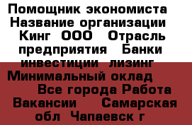 Помощник экономиста › Название организации ­ Кинг, ООО › Отрасль предприятия ­ Банки, инвестиции, лизинг › Минимальный оклад ­ 25 000 - Все города Работа » Вакансии   . Самарская обл.,Чапаевск г.